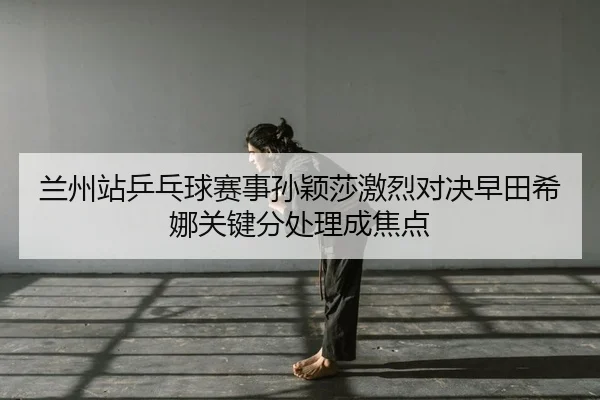 兰州站乒乓球赛事孙颖莎激烈对决早田希娜关键分处理成焦点