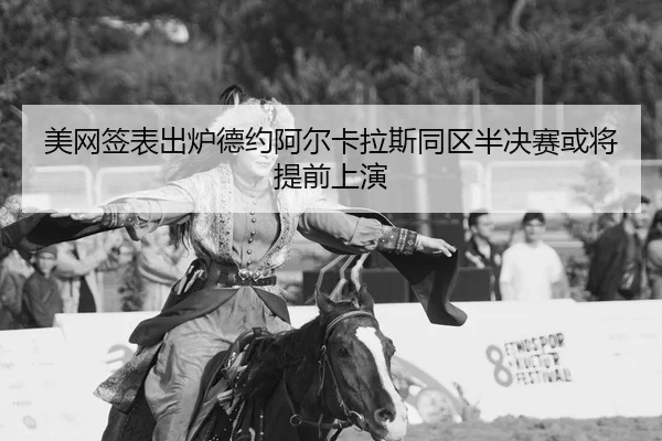 美网签表出炉德约阿尔卡拉斯同区半决赛或将提前上演